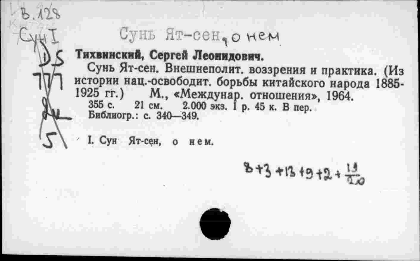 ﻿ъ.т
Сунь Ят-сен, о ке-м
Тихвинский, Сергей Леонидович.
Сунь Ят-сен. Внешнеполит. воззрения и практика. (Из истории нац.-освободит, борьбы китайского народа 1885-1925 гг.) М., «Междунар. отношения», 1964.
355 с. 21 см. 2.000 экз. 1 р. 45 к. В пер.
Библиогр.: с. 340—349.
' I. Сун Ят-сен, о нем.
